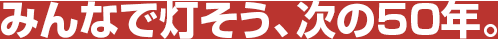 みんなで灯そう、次の50年。