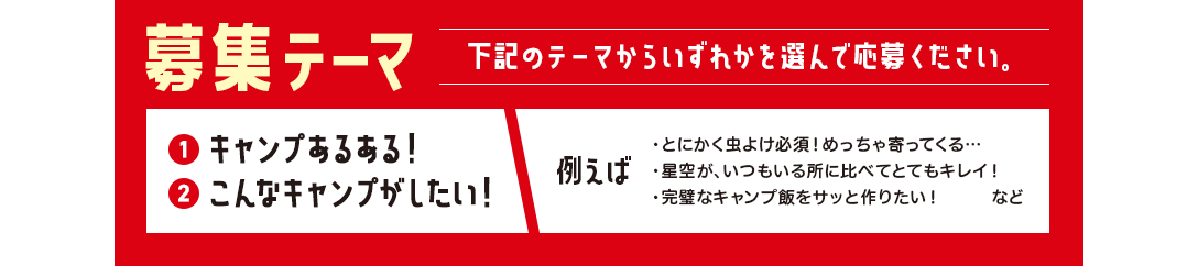 募集テーマ 下記のテーマからいずれかを選んで応募ください。 ①キャンプあるある！ ②こんなキャンプがしたい！ 例えば ・とにかく虫よけ必須！めっちゃ寄ってくる… ・星空が、いつもいる所に比べてとてもキレイ！ ・完璧なキャンプ飯をサッと作りたい！　など