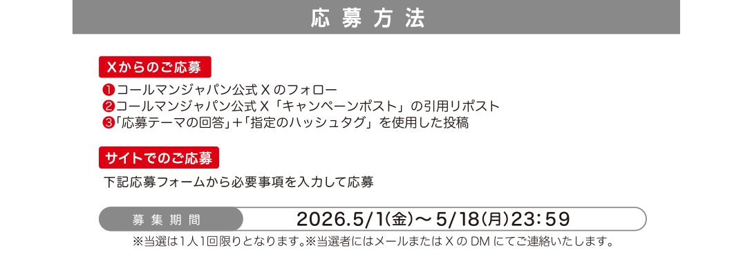 応募方法 Xからのご応募 ❶ コールマンジャパン公式Xのフォロー ❷ コールマンジャパン公式X「キャンペーンポスト」の引用リポスト ❸ 「応募テーマの回答」＋「指定のハッシュタグ」を使用した投稿 サイトでのご応募 下記応募フォームから必要事項を入力して応募 募集期間 2026.5/1（金）〜5/18（月）23：59